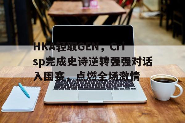 开云APP-HKA轻取GEN，Crisp完成史诗逆转强强对话入围赛，点燃全场激情